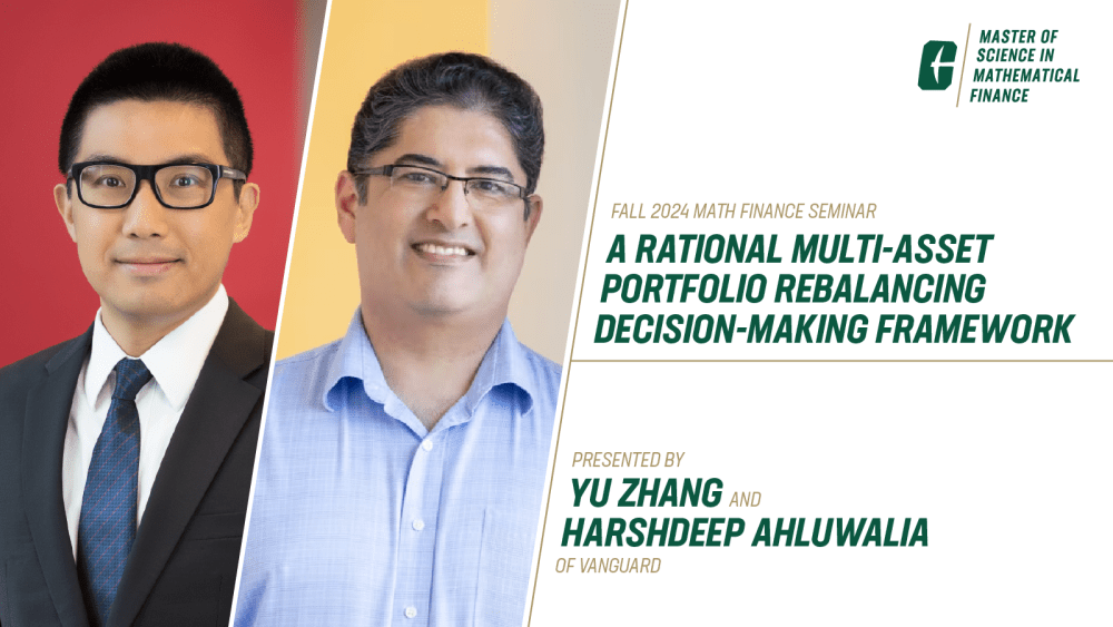 Fall 2024 Math Finance Seminar
A Rational Multi-Asset Portfolio Rebalancing Decision-Making Framework
Wednesday, Sept. 4, 2024 | Noon - 1:15 p.m.
Presented by Yu Zhang and Harshdeep Ahluwalia of Vanguard